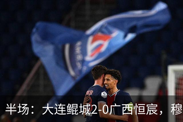 半场：大连鲲城2-0广西恒宸，穆谢奎梅开二度