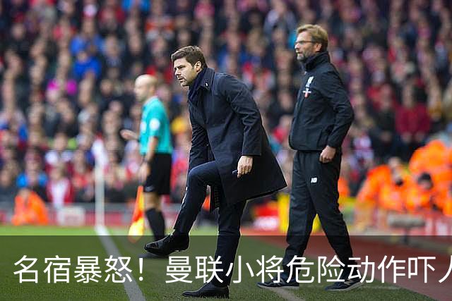 名宿暴怒！曼联小将危险动作吓人！埋下崩盘导火索