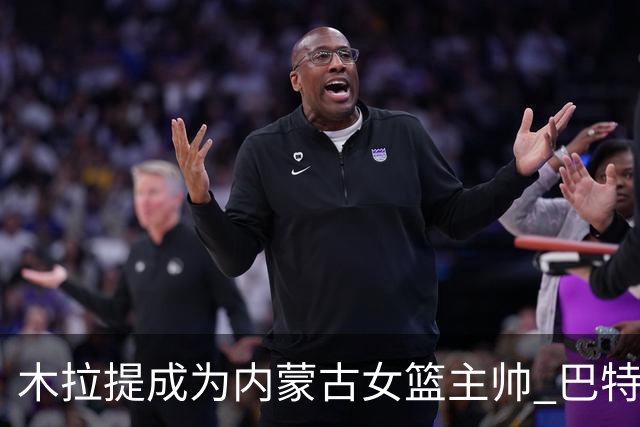 木拉提成为内蒙古女篮主帅 巴特尔担任领队