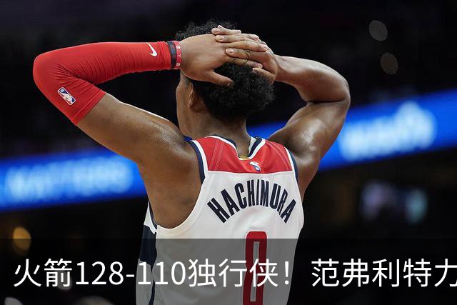 火箭128-110独行侠！范弗利特力证两大价值，申京有一点更成关键