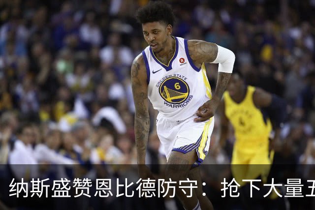 纳斯盛赞恩比德防守：抢下大量五五开球权 换防小个脚步到位！