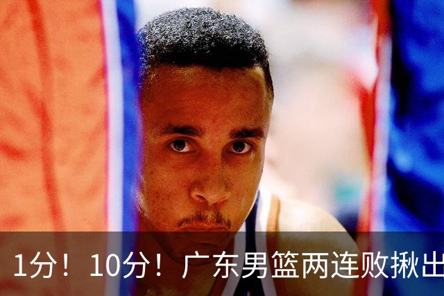 1分！10分！广东男篮两连败揪出3大“水货”，国产伦纳德恐难回巅峰