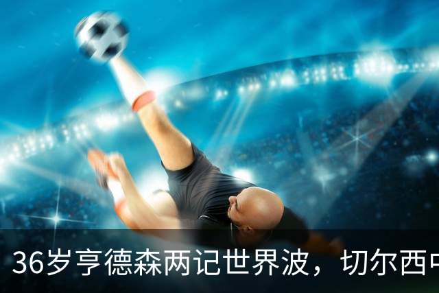 36岁亨德森两记世界波，切尔西中场答案浮出水面